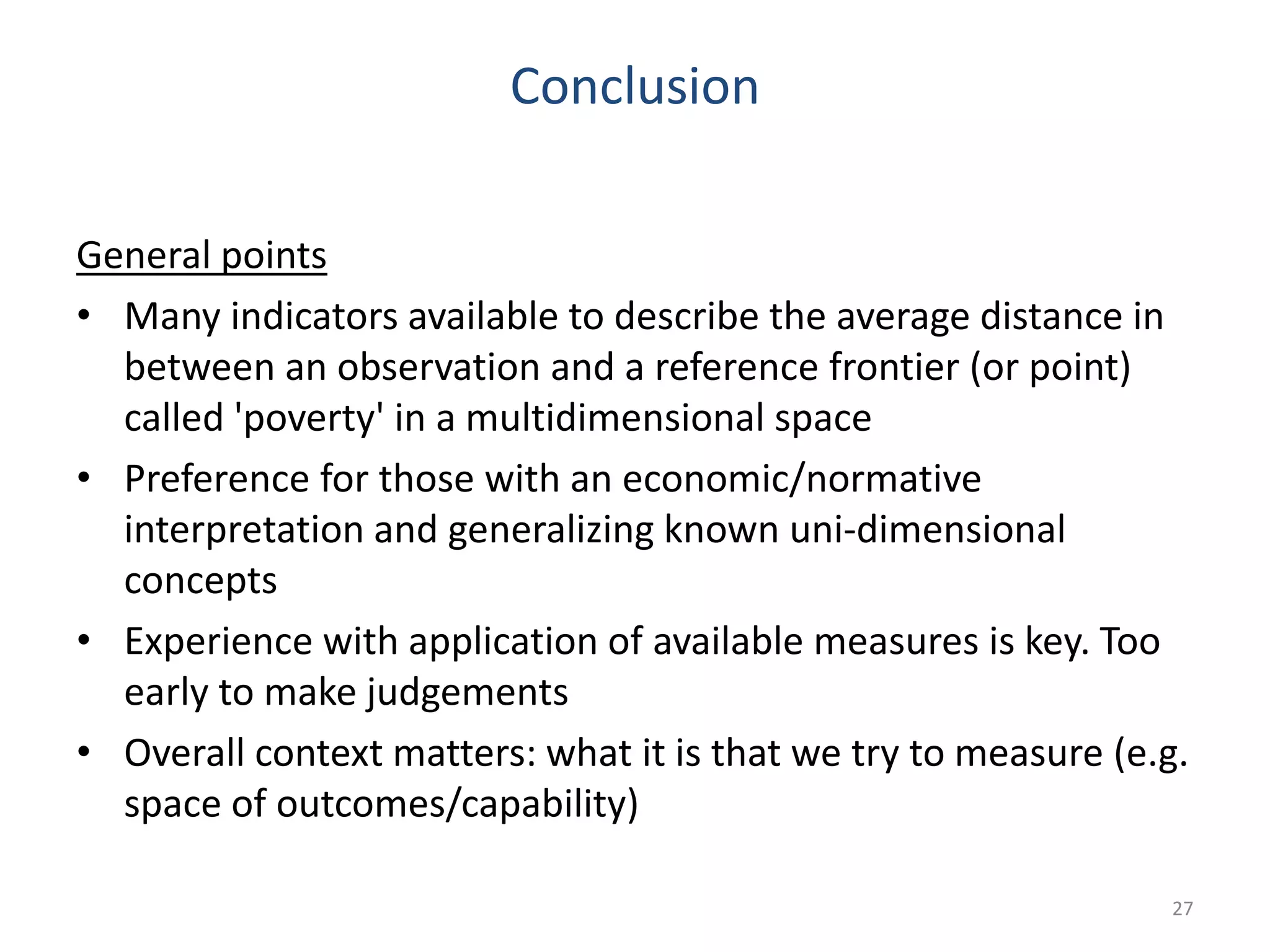 Conclusion
General points
• Many indicators available to describe the average distance in
between an observation and a reference frontier (or point)
called 'poverty' in a multidimensional space
• Preference for those with an economic/normative
interpretation and generalizing known uni-dimensional
concepts
• Experience with application of available measures is key. Too
early to make judgements
• Overall context matters: what it is that we try to measure (e.g.
space of outcomes/capability)
27
 