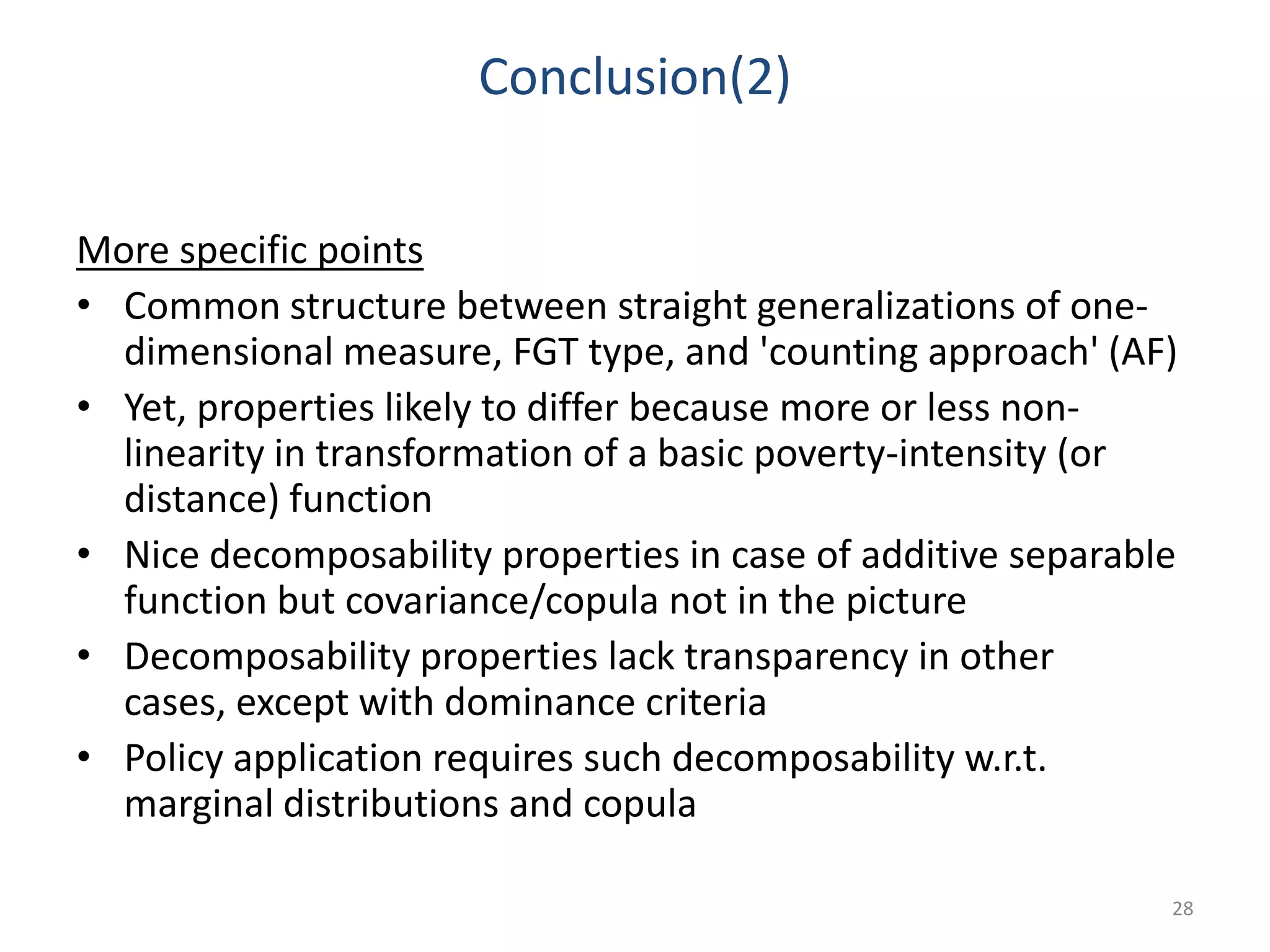 Conclusion(2)
More specific points
• Common structure between straight generalizations of one-
dimensional measure, FGT type, and 'counting approach' (AF)
• Yet, properties likely to differ because more or less non-
linearity in transformation of a basic poverty-intensity (or
distance) function
• Nice decomposability properties in case of additive separable
function but covariance/copula not in the picture
• Decomposability properties lack transparency in other
cases, except with dominance criteria
• Policy application requires such decomposability w.r.t.
marginal distributions and copula
28
 