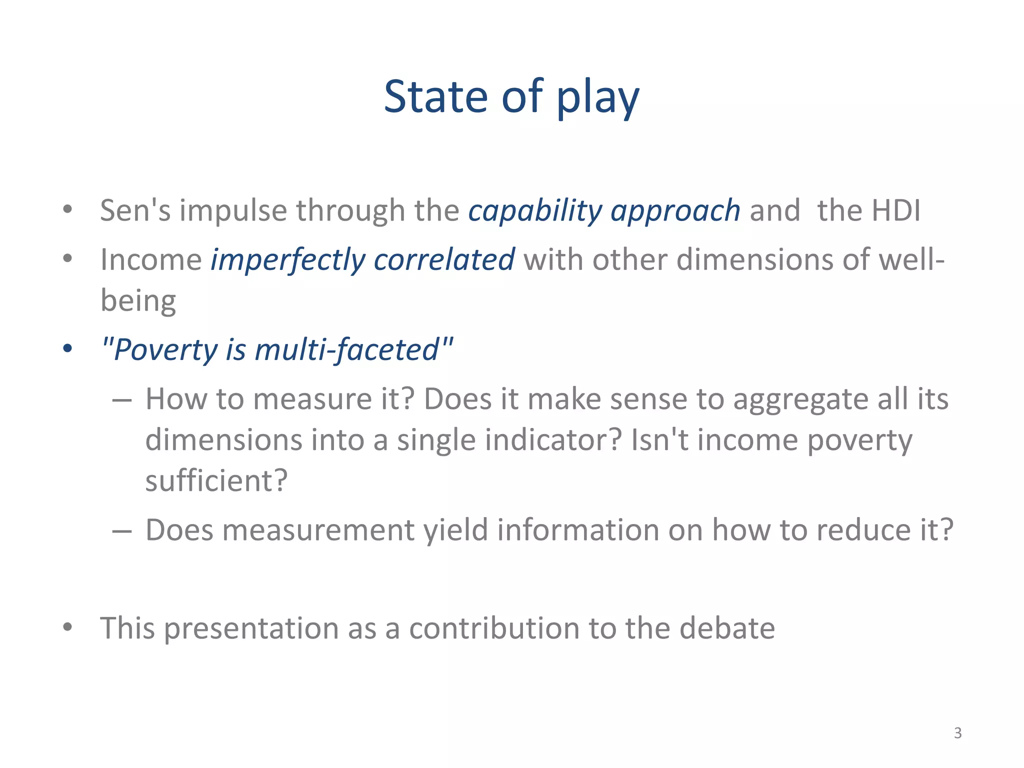 State of play
• Sen's impulse through the capability approach and the HDI
• Income imperfectly correlated with other dimensions of well-
being
• "Poverty is multi-faceted"
– How to measure it? Does it make sense to aggregate all its
dimensions into a single indicator? Isn't income poverty
sufficient?
– Does measurement yield information on how to reduce it?
• This presentation as a contribution to the debate
3
 
