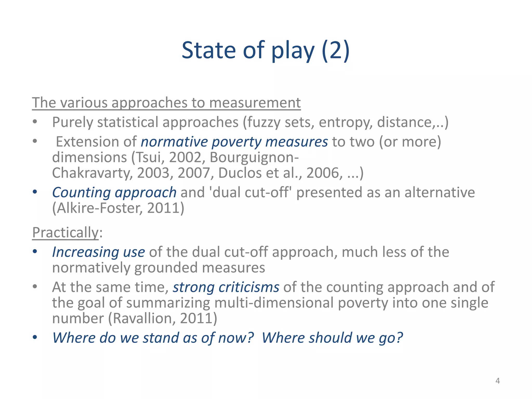 State of play (2)
The various approaches to measurement
• Purely statistical approaches (fuzzy sets, entropy, distance,..)
• Extension of normative poverty measures to two (or more)
dimensions (Tsui, 2002, Bourguignon-
Chakravarty, 2003, 2007, Duclos et al., 2006, ...)
• Counting approach and 'dual cut-off' presented as an alternative
(Alkire-Foster, 2011)
Practically:
• Increasing use of the dual cut-off approach, much less of the
normatively grounded measures
• At the same time, strong criticisms of the counting approach and of
the goal of summarizing multi-dimensional poverty into one single
number (Ravallion, 2011)
• Where do we stand as of now? Where should we go?
4
 
