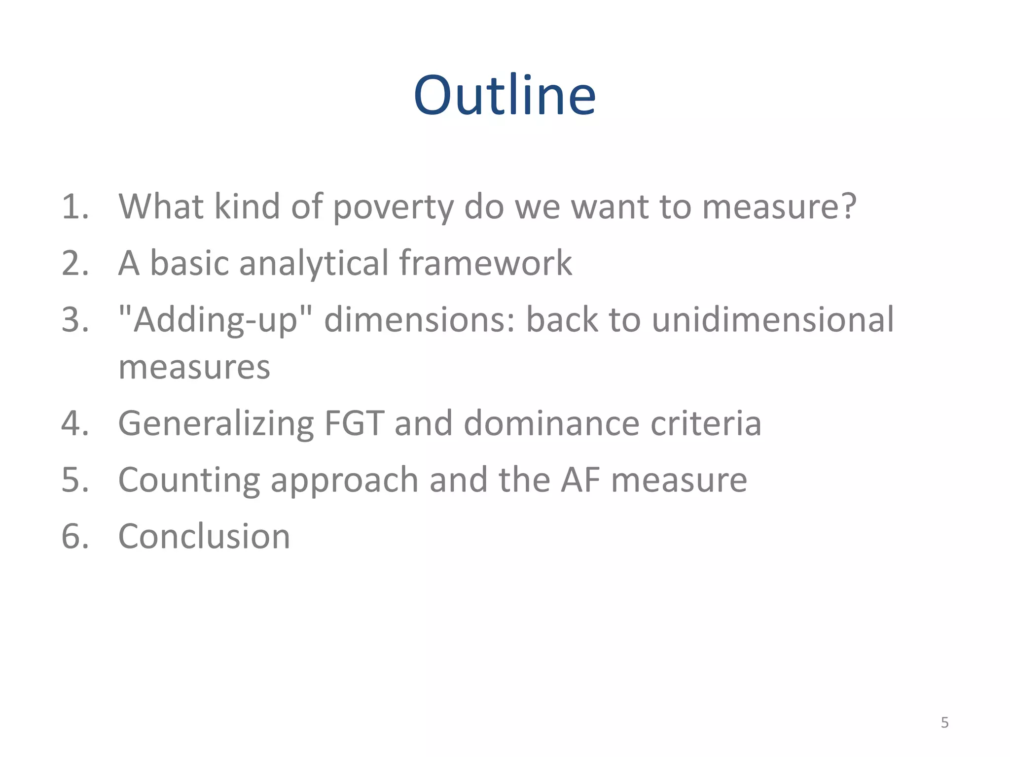Outline
1. What kind of poverty do we want to measure?
2. A basic analytical framework
3. "Adding-up" dimensions: back to unidimensional
measures
4. Generalizing FGT and dominance criteria
5. Counting approach and the AF measure
6. Conclusion
5
 