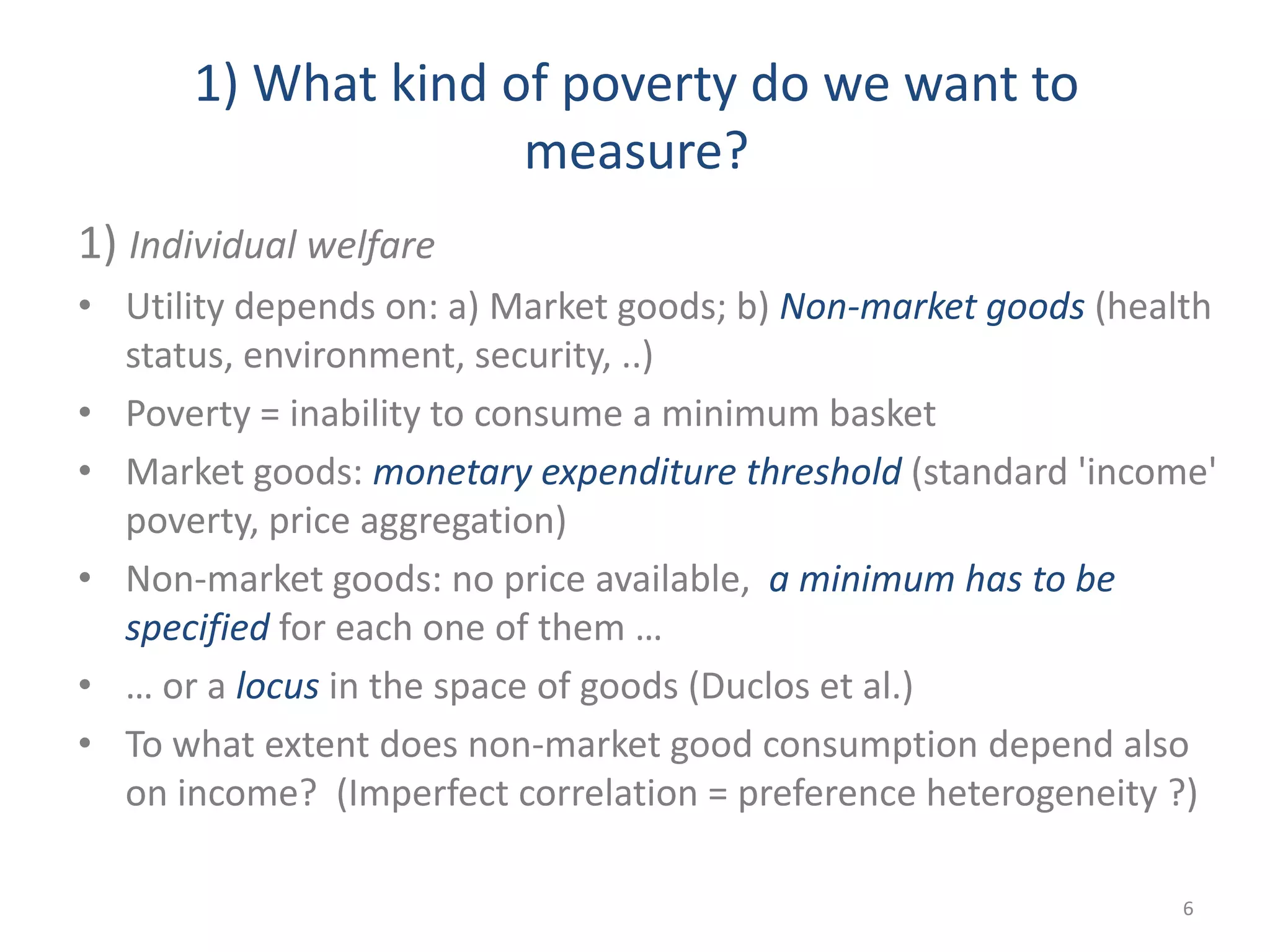 1) What kind of poverty do we want to
measure?
1) Individual welfare
• Utility depends on: a) Market goods; b) Non-market goods (health
status, environment, security, ..)
• Poverty = inability to consume a minimum basket
• Market goods: monetary expenditure threshold (standard 'income'
poverty, price aggregation)
• Non-market goods: no price available, a minimum has to be
specified for each one of them …
• … or a locus in the space of goods (Duclos et al.)
• To what extent does non-market good consumption depend also
on income? (Imperfect correlation = preference heterogeneity ?)
6
 