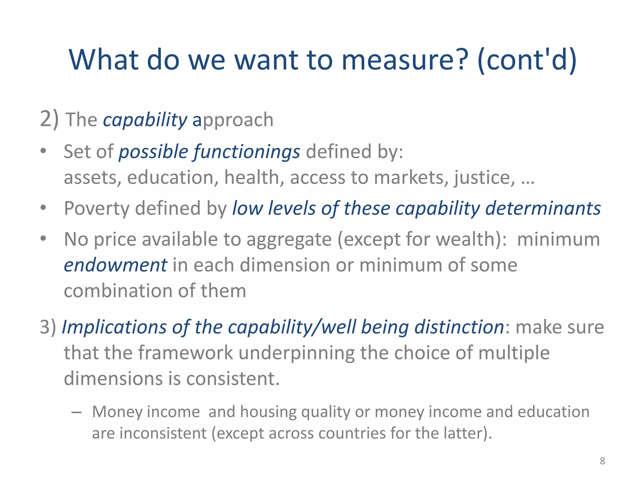 What do we want to measure? (cont'd)
2) The capability approach
• Set of possible functionings defined by:
assets, education, health, access to markets, justice, …
• Poverty defined by low levels of these capability determinants
• No price available to aggregate (except for wealth): minimum
endowment in each dimension or minimum of some
combination of them
3) Implications of the capability/well being distinction: make sure
that the framework underpinning the choice of multiple
dimensions is consistent.
– Money income and housing quality or money income and education
are inconsistent (except across countries for the latter).
8
 