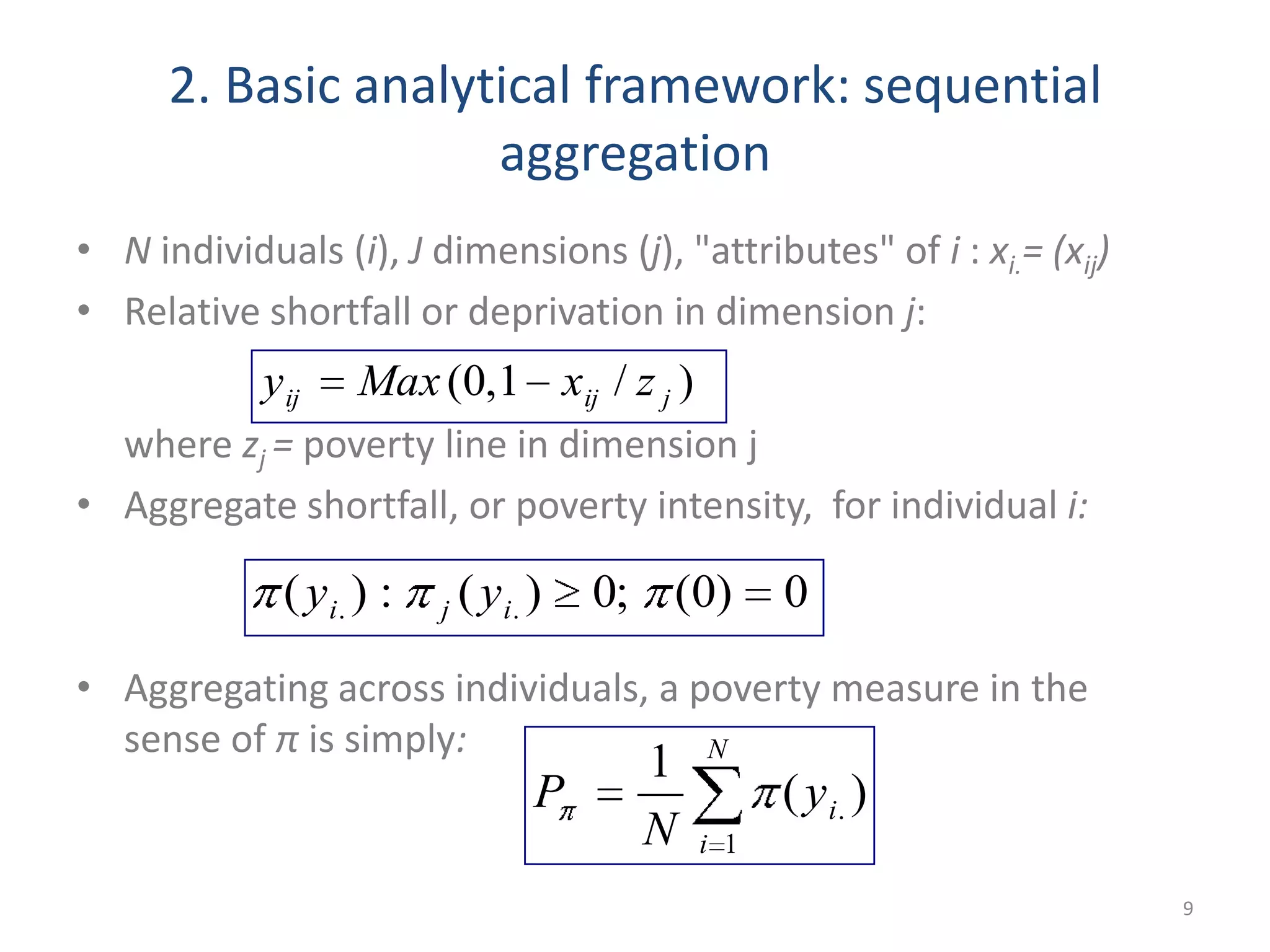 2. Basic analytical framework: sequential
aggregation
• N individuals (i), J dimensions (j), "attributes" of i : xi.= (xij)
• Relative shortfall or deprivation in dimension j:
where zj = poverty line in dimension j
• Aggregate shortfall, or poverty intensity, for individual i:
• Aggregating across individuals, a poverty measure in the
sense of π is simply:
9
)/1,0( jijij zxMaxy
0)0(;0)(:)( .. iji yy
N
i
iy
N
P
1
. )(
1
 