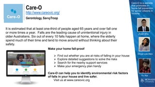 http://www.careovic.org/
Care-O
Gerontology, SavvyTroop
It is estimated that at least one-third of people aged 65 years and over fall one
or more times a year. Falls are the leading cause of unintentional injury in
older Australians. Six out of every 10 falls happen at home, where the elderly
spend much of their time and tend to move around without thinking about their
safety.
Care-O is a website
that promotes in-
home fall prevention
for senior citizens in
Victoria.
Make your home fall-proof
 Find out whether you are at risks of falling in your house
 Explore detailed suggestions to solve the risks
 Search for the nearby support services
 Make your emergency plan handy
Care-O can help you to identify environmental risk factors
of falls in your house and live safer.
Visit us at www.careovic.org
Ziyan Shu
Divya Lee Alex
 