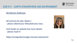 14
EAE1011 – EARTH ATMOSPHERE AND ENVIRONMENT
Ms Marion Anderson
All Lectures & Labs: Week 1
- please attend your Allocated prac class.
Unit Guide on website has more details
- please read it!
https://unitguidemanager.monash.edu/search
 
