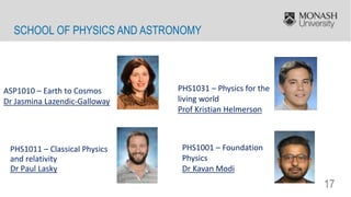 17
SCHOOL OF PHYSICS AND ASTRONOMY
ASP1010 – Earth to Cosmos
Dr Jasmina Lazendic-Galloway
PHS1031 – Physics for the
living world
Prof Kristian Helmerson
PHS1001 – Foundation
Physics
Dr Kavan Modi
PHS1011 – Classical Physics
and relativity
Dr Paul Lasky
 