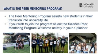 23
WHAT IS THE PEER MENTORING PROGRAM?
▪ The Peer Mentoring Program assists new students in their
transition into university life.
▪ If you wish to join the program select the Science Peer
Mentoring Program Welcome activity in your e-planner
 