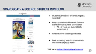 25
SCAPEGOAT - A SCIENCE STUDENT RUN BLOG
● Student submissions are encouraged &
rewarded!
● Keep updated with Monash & Science
events through our site & newsletter
○ All 1st years are automatically
subscribed :)
● Find out about career opportunities
● Book a meeting room for private study
with friends or group mates
Visit us at: https://thescapegoat.com.au/
 