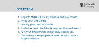 GET READY!
1. Log into MOODLE via my.monash and look around.
2. Read your Unit Guides
3. Identify your Unit Coordinator
4. Lock down your timetable & class locations (Allocate+)
5. Get your textbooks/lab coats/safety glasses etc.
6. Try to meet a few people this week. Great to have a
support network.
 
