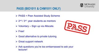 PASS (BIO1011 & CHM1011 ONLY)
 PASS = Peer Assisted Study Scheme
 2nd / 3rd year students as mentors
 Voluntary – Sign up via Allocate.
 Free!
 Good alternative to private tutoring.
 Great support network
 Ask questions you’re too embarrassed to ask your
lecturer!
 