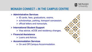  Administrative Services
 ID cards, fees, graduations, exams,
 scholarships, parking, transport concession,
 official letters and transcripts.
 International Student Support
 Visa advice, eCOE and residency changes.
 Financial Assistance
 Loans and Advice.
 Accommodation Services
 On and Off Campus Accommodation.
MONASH CONNECT – IN THE CAMPUS CENTRE
 