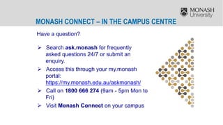 MONASH CONNECT – IN THE CAMPUS CENTRE
Have a question?
 Search ask.monash for frequently
asked questions 24/7 or submit an
enquiry.
 Access this through your my.monash
portal:
https://my.monash.edu.au/askmonash/
 Call on 1800 666 274 (9am - 5pm Mon to
Fri)
 Visit Monash Connect on your campus
 