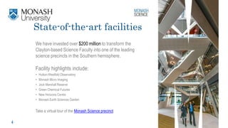 4
We have invested over $200 million to transform the
Clayton-based Science Faculty into one of the leading
science precincts in the Southern hemisphere.
Facility highlights include:
• Hutton-Westfold Observatory
• Monash Micro Imaging
• Jock Marshall Reserve
• Green Chemical Futures
• New Horizons Centre
• Monash Earth Sciences Garden
State-of-the-art facilities
Take a virtual tour of the Monash Science precinct.
 