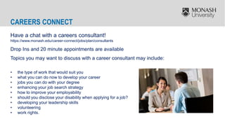 CAREERS CONNECT
Have a chat with a careers consultant!
https://www.monash.edu/career-connect/jobs/plan/consultants
Drop Ins and 20 minute appointments are available
Topics you may want to discuss with a career consultant may include:
• the type of work that would suit you
• what you can do now to develop your career
• jobs you can do with your degree
• enhancing your job search strategy
• how to improve your employability
• should you disclose your disability when applying for a job?
• developing your leadership skills
• volunteering
• work rights.
 