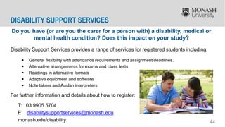 44
Do you have (or are you the carer for a person with) a disability, medical or
mental health condition? Does this impact on your study?
Disability Support Services provides a range of services for registered students including:
 General flexibility with attendance requirements and assignment deadlines.
 Alternative arrangements for exams and class tests
 Readings in alternative formats
 Adaptive equipment and software
 Note takers and Auslan interpreters
For further information and details about how to register:
T: 03 9905 5704
E: disabilitysupportservices@monash.edu
monash.edu/disability
DISABILITY SUPPORT SERVICES
 