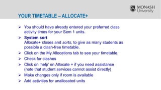 YOUR TIMETABLE – ALLOCATE+
 You should have already entered your preferred class
activity times for your Sem 1 units.
 System sort
Allocate+ closes and sorts, to give as many students as
possible a clash-free timetable.
 Click on the My Allocations tab to see your timetable.
 Check for clashes
 Click on ‘help’ on Allocate + if you need assistance
(note that student services cannot assist directly)
 Make changes only if room is available
 Add activities for unallocated units
 