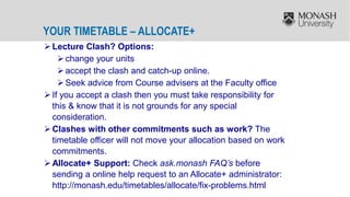 YOUR TIMETABLE – ALLOCATE+
Lecture Clash? Options:
change your units
accept the clash and catch-up online.
Seek advice from Course advisers at the Faculty office
If you accept a clash then you must take responsibility for
this & know that it is not grounds for any special
consideration.
Clashes with other commitments such as work? The
timetable officer will not move your allocation based on work
commitments.
Allocate+ Support: Check ask.monash FAQ’s before
sending a online help request to an Allocate+ administrator:
http://monash.edu/timetables/allocate/fix-problems.html
 