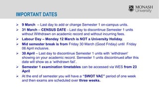  9 March – Last day to add or change Semester 1 on-campus units.
 31 March – CENSUS DATE - Last day to discontinue Semester 1 units
without Withdrawn on academic record and without incurring fees.
 Labour Day – Monday 12 March is NOT a University Holiday.
 Mid semester break is from Friday 30 March (Good Friday) until Friday
06 April inclusive.
 30 April – Last day to discontinue Semester 1 units with ‘withdrawn'
showing on your academic record. Semester 1 units discontinued after this
date will show as a ‘withdrawn fail’.
 Semester 1 examination timetables can be accessed via WES from 23
April
 At the end of semester you will have a “SWOT VAC” period of one week
and then exams are scheduled over three weeks.
IMPORTANT DATES
 