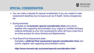 SPECIAL CONSIDERATION
 You can make a request for special consideration if you are unable to meet
assessment deadlines due to issues such as ill health, family emergencies
etc.
 During-semester:
complete an in-semester special consideration form and submit,
together with supporting documentation (e.g. original or certified hardcopy
medical certificate) to your Unit coordinator(s) within 48 hours (note this is
an online process for some Schools and Departments)
 Final Exam/Final Assessment tasks
Complete a deferred final assessment special consideration form and
submit, together with supporting documentation online.
http://www.monash.edu.au/exams/special-consideration.html
 