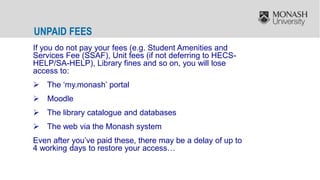 UNPAID FEES
If you do not pay your fees (e.g. Student Amenities and
Services Fee (SSAF), Unit fees (if not deferring to HECS-
HELP/SA-HELP), Library fines and so on, you will lose
access to:
 The ‘my.monash’ portal
 Moodle
 The library catalogue and databases
 The web via the Monash system
Even after you’ve paid these, there may be a delay of up to
4 working days to restore your access…
 