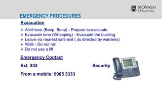 EMERGENCY PROCEDURES
Evacuation
 Alert tone (Beep, Beep) - Prepare to evacuate
 Evacuate tone (Whooping) - Evacuate the building
 Leave via nearest safe exit ( as directed by wardens)
 Walk - Do not run
 Do not use a lift
Emergency Contact
Ext. 333 Security
From a mobile: 9905 3333
 