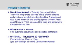 EVENTS THIS WEEK
 Wominjeka Monash – Tuesday (tomorrow) 3-6pm
The event will provide students with a chance to relax
and meet new people from other faculties. A selection of
food trucks will be on site offering special O-Week meal
deals! Entry is FREE so spread the word and get down to
Campus Park at 3pm.
 MSA Carnival – all week
Find out more about Clubs and Societies at Monash
 OPTIONAL – THURSDAY 22 FEBRUARY
Peer mentoring 10am – 12pm
(you can still sign up on the Orientation ePlanner)
 