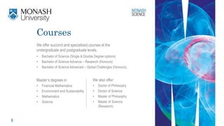 6
Courses
We offer succinct and specialised courses at the
undergraduate and postgraduate levels.
• Bachelor of Science (Single & Double Degree options)
• Bachelor of Science Advance – Research (Honours)
• Bachelor of Science Advanced – Global Challenges (Honours),
Master’s degrees in:
• Financial Mathematics
• Environment and Sustainability
• Mathematics
• Science
We also offer:
• Doctor of Philosophy
• Doctor of Science
• Master of Philosophy
• Master of Science
(Research)
 