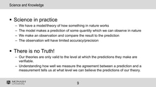9
Science and Knowledge
 Science in practice
– We have a model/theory of how something in nature works
– The model makes a prediction of some quantity which we can observe in nature
– We make an observation and compare the result to the prediction
– The observation will have limited accuracy/precision
 There is no Truth!
– Our theories are only valid to the level at which the predictions they make are
verifiable.
– Understanding how well we measure the agreement between a prediction and a
measurement tells us at what level we can believe the predictions of our theory.
 