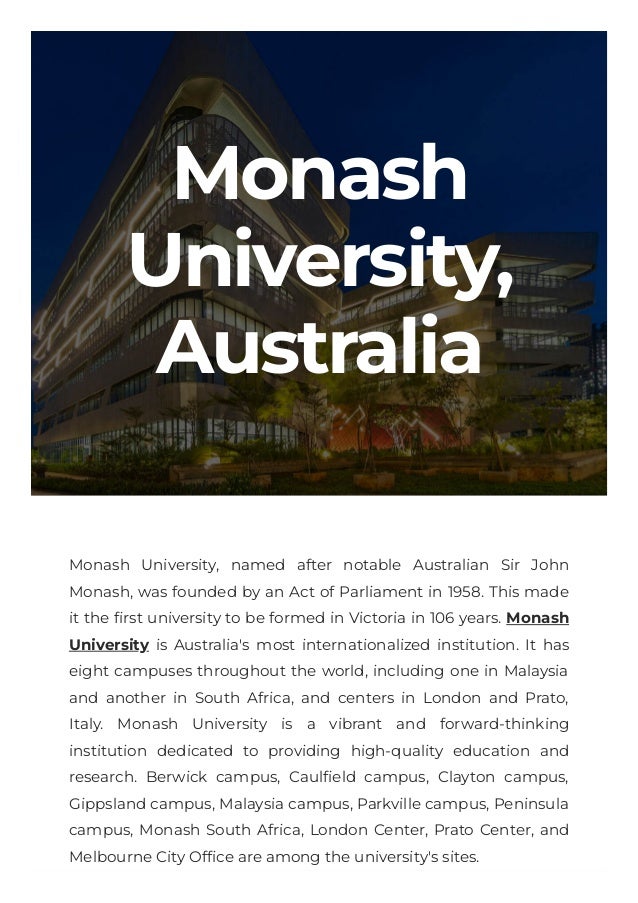 Monash
University,
Australia

Monash University, named after notable Australian Sir John
Monash, was founded by an Act of Parliament in 1958. This made
it the first university to be formed in Victoria in 106 years. Monash
University is Australia's most internationalized institution. It has
eight campuses throughout the world, including one in Malaysia
and another in South Africa, and centers in London and Prato,
Italy. Monash University is a vibrant and forward-thinking
institution dedicated to providing high-quality education and
research. Berwick campus, Caulfield campus, Clayton campus,
Gippsland campus, Malaysia campus, Parkville campus, Peninsula
campus, Monash South Africa, London Center, Prato Center, and
Melbourne City Office are among the university's sites.

 
