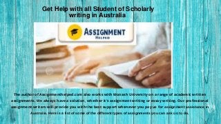 .
The author of Assignmenthelped.com also works with Monash University on a range of academic written
assignments. We always have a solution, whether it's assignment writing or essay writing. Our professional
assignment writers will provide you with the best support whenever you pay us for assignment assistance in
Australia. Here is a list of some of the different types of assignments you can ask us to do.
Get Help with all Student of Scholarly
writing in Australia
 
