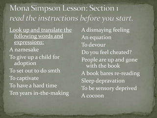 Look up and translate the   A dismaying feeling
  following words and       An equation
  expressions:              To devour
A namesake                  Do you feel cheated?
To give up a child for      People are up and gone
  adoption                    with the book
To set out to do smth       A book bares re-reading
To captivate                Sleep depravation
To have a hard time         To be sensory deprived
Ten years in-the-making     A cocoon
 