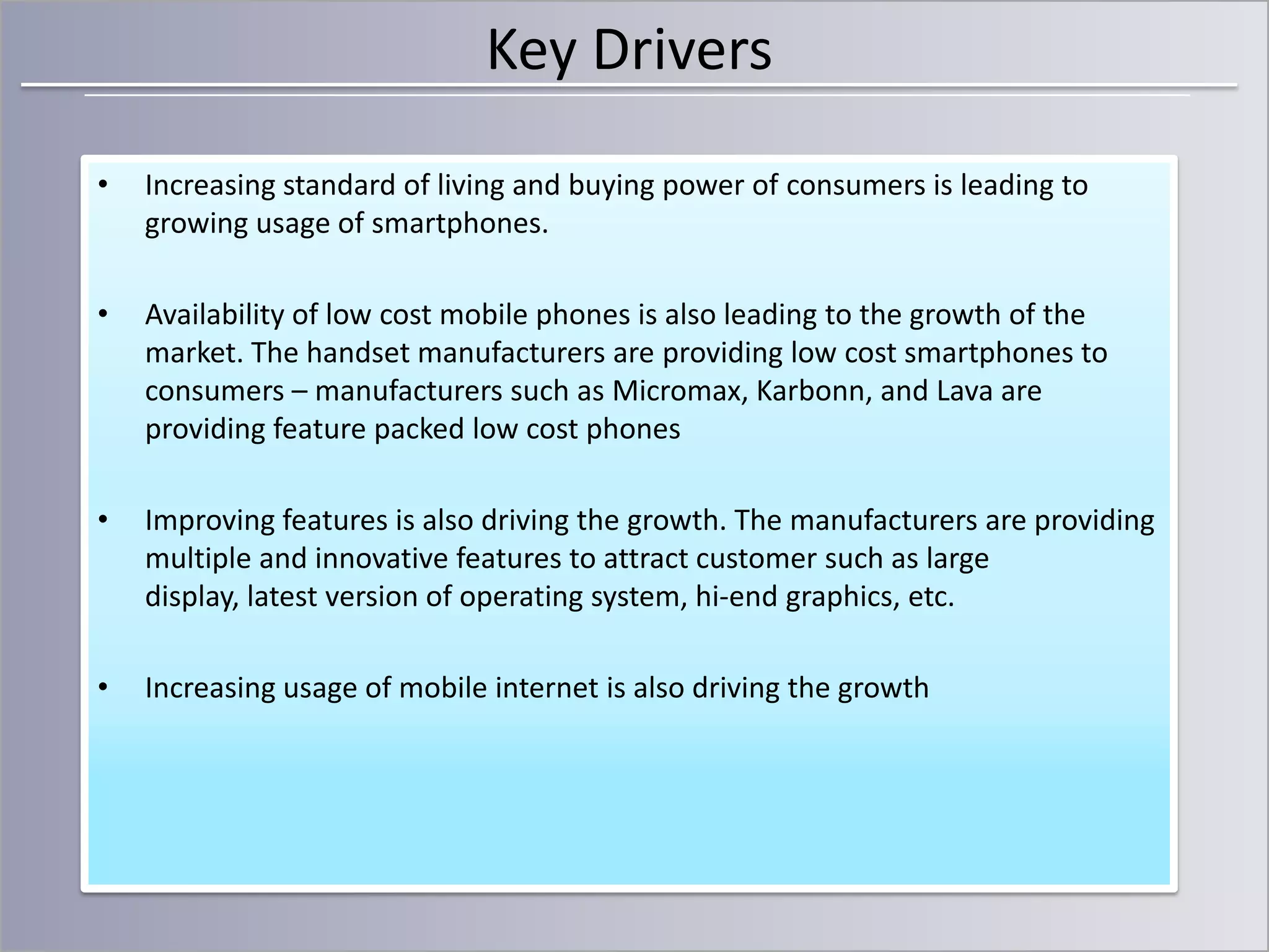 Key Drivers
•

Increasing standard of living and buying power of consumers is leading to
growing usage of smartphones.

•

Availability of low cost mobile phones is also leading to the growth of the
market. The handset manufacturers are providing low cost smartphones to
consumers – manufacturers such as Micromax, Karbonn, and Lava are
providing feature packed low cost phones

•

Improving features is also driving the growth. The manufacturers are providing
multiple and innovative features to attract customer such as large
display, latest version of operating system, hi-end graphics, etc.

•

Increasing usage of mobile internet is also driving the growth

 