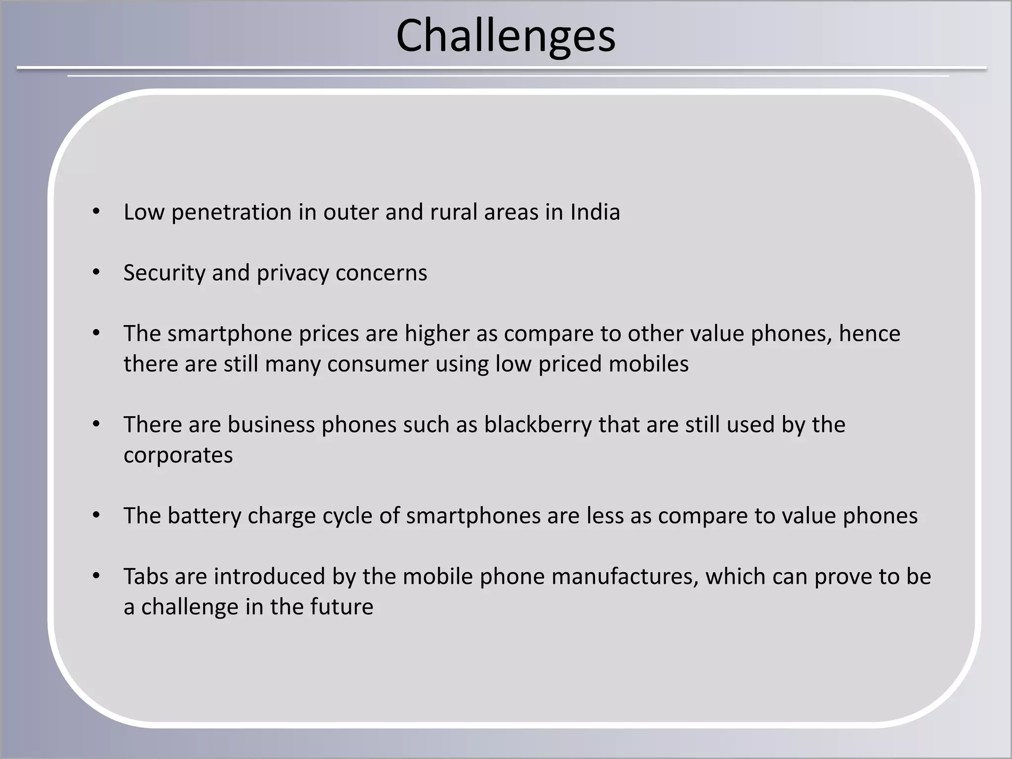 Challenges

• Low penetration in outer and rural areas in India
• Security and privacy concerns

• The smartphone prices are higher as compare to other value phones, hence
there are still many consumer using low priced mobiles
• There are business phones such as blackberry that are still used by the
corporates

• The battery charge cycle of smartphones are less as compare to value phones
• Tabs are introduced by the mobile phone manufactures, which can prove to be
a challenge in the future

 
