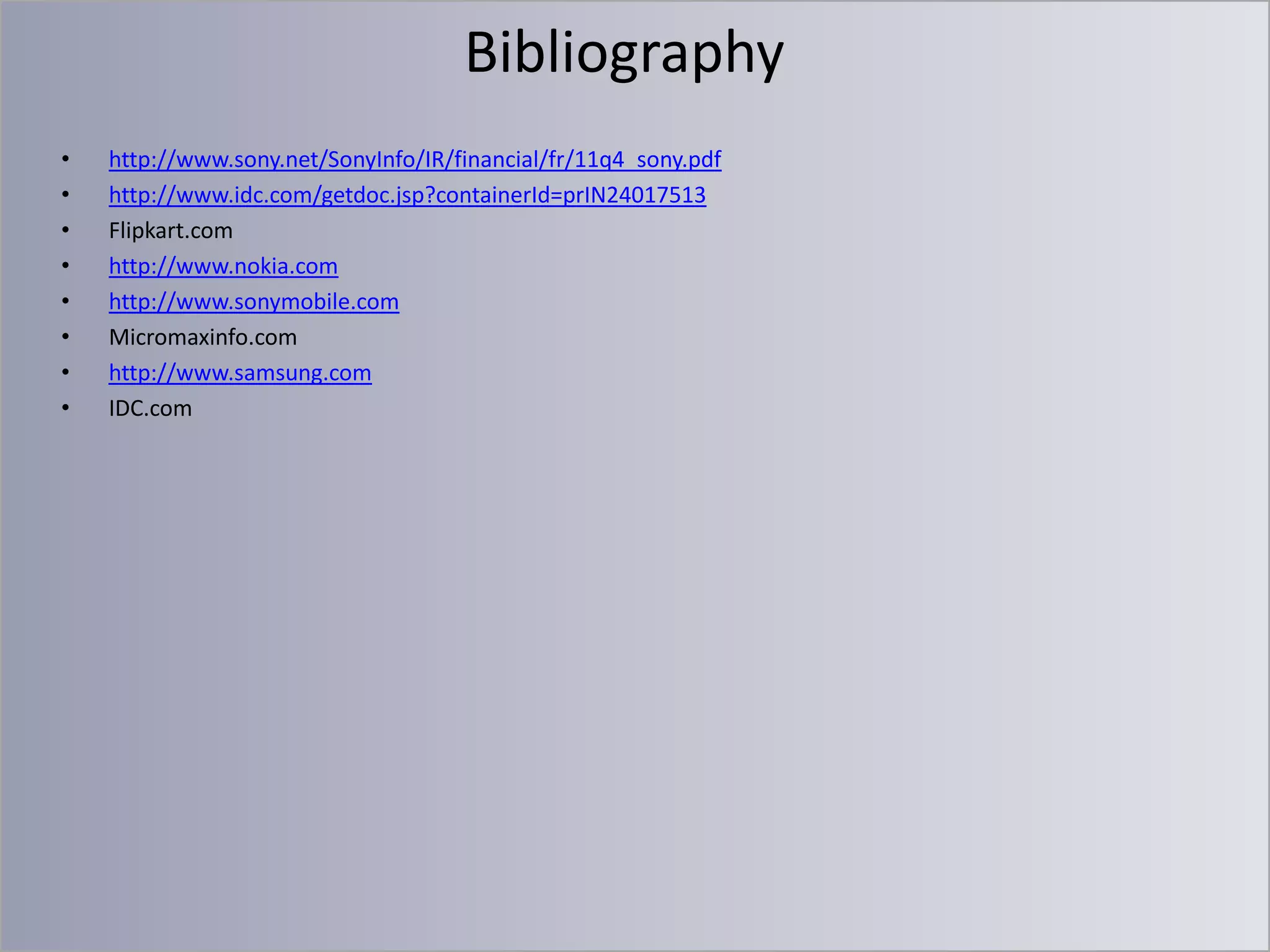 Bibliography
•
•
•
•
•
•
•
•

http://www.sony.net/SonyInfo/IR/financial/fr/11q4_sony.pdf
http://www.idc.com/getdoc.jsp?containerId=prIN24017513
Flipkart.com
http://www.nokia.com
http://www.sonymobile.com
Micromaxinfo.com
http://www.samsung.com
IDC.com

 