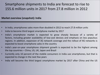 Smartphone shipments to India are forecast to rise to
155.6 million units in 2017 from 27.8 million in 2012
Market overview (snapshot): India
•
•
•

•
•
•

In India, smartphones sales more than doubled in 2012 to reach 27.8 million units
India to become third largest smartphone market by 2017
India’s smartphone market is expected to grow sharply because of a variety of
factors, including greater availability of low-cost devices and emphasis on less populous
regions. In addition, expansion of 3G network coverage and the rollout of 4G networks is
expected to boost smartphone sales in the country
India’s year-on-year smartphone shipment growth is expected to be the highest among
the top countries – China, US, UK, Japan and Brazil
Currently only 10 percent of the mobile consumers in India use smartphones, but that is
expected to change in the next few years
India will become the third largest smartphone market by 2017 after China and the US

 