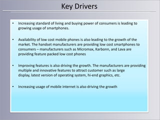 Key Drivers
•

Increasing standard of living and buying power of consumers is leading to
growing usage of smartphones.

•

Availability of low cost mobile phones is also leading to the growth of the
market. The handset manufacturers are providing low cost smartphones to
consumers – manufacturers such as Micromax, Karbonn, and Lava are
providing feature packed low cost phones

•

Improving features is also driving the growth. The manufacturers are providing
multiple and innovative features to attract customer such as large
display, latest version of operating system, hi-end graphics, etc.

•

Increasing usage of mobile internet is also driving the growth

 