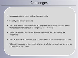 Challenges

• Low penetration in outer and rural areas in India
• Security and privacy concerns

• The smartphone prices are higher as compare to other value phones, hence
there are still many consumer using low priced mobiles
• There are business phones such as blackberry that are still used by the
corporates

• The battery charge cycle of smartphones are less as compare to value phones
• Tabs are introduced by the mobile phone manufactures, which can prove to be
a challenge in the future

 