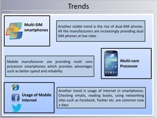 Trends
Multi-SIM
smartphones

Another visible trend is the rise of dual-SIM phones.
All the manufacturers are increasingly providing dual
SIM phones at low rates

Mobile manufacturer are providing multi core
processor smartphones which provides advantages
such as better speed and reliability

Usage of Mobile
Internet

Multi-core
Processor

Another trend is usage of internet in smartphones.
Checking emails, reading books, using networking
sites such as Facebook, Twitter etc. are common now
a days

 