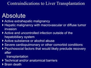Contraindications to Liver Transplantation
Absolute
 Active extrahepatic malignancy
 Hepatic malignancy with macrovascular or diffuse tumor
invasion
 Active and uncontrolled infection outside of the
hepatobiliary system
 Active substance or alcohol abuse
 Severe cardiopulmonary or other comorbid conditions
 Psychosocial factors that would likely preclude recovery
after
transplantation
 Technical and/or anatomical barriers
 Brain death
 