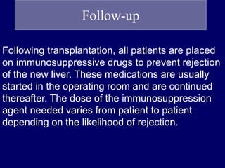 Follow-up
Following transplantation, all patients are placed
on immunosuppressive drugs to prevent rejection
of the new liver. These medications are usually
started in the operating room and are continued
thereafter. The dose of the immunosuppression
agent needed varies from patient to patient
depending on the likelihood of rejection.
 