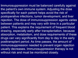 Immunosuppression must be balanced carefully against
the patient's own immune system. Adjusting the dose
specifically for each patient helps avoid the risk of
postoperative infections, tumor development, and liver
rejection. The dose of immunosuppression agents varies
between patients and may vary with time in a particular
patient. This explains the requirement of frequent blood
drawing, especially early after transplantation, because
absorption, metabolism, and dose requirements of these
drugs can vary significantly from day to day in the early
posttransplant period. As time passes, the amount of
immunosuppression needed to prevent organ rejection
usually decreases. Immunosuppression therapy is not
without risk and must be monitored closely.
 