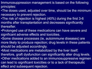 Immunosuppression management is based on the following
principles:
•The doses used, adjusted over time, should be the minimum
necessary to prevent rejection.
•The risk of rejection is highest (40%) during the first 3-6
months after transplantation and decreases significantly
thereafter.
•Prolonged use of these medications can have severe and
significant adverse effects and toxicities.
•Some disease processes (ie, autoimmune diseases) are
more likely to produce rejection; drug levels in these patients
should be adjusted accordingly.
•Most medications are metabolized by the liver itself;
therefore, graft dysfunction can significantly alter drug levels.
•Other medications added to an immunosuppressive regimen
can lead to significant toxicities or to a lack of therapeutic
effect and subsequent rejection.
 