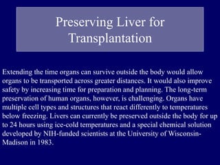 Preserving Liver for
Transplantation
Extending the time organs can survive outside the body would allow
organs to be transported across greater distances. It would also improve
safety by increasing time for preparation and planning. The long-term
preservation of human organs, however, is challenging. Organs have
multiple cell types and structures that react differently to temperatures
below freezing. Livers can currently be preserved outside the body for up
to 24 hours using ice-cold temperatures and a special chemical solution
developed by NIH-funded scientists at the University of Wisconsin-
Madison in 1983.
 