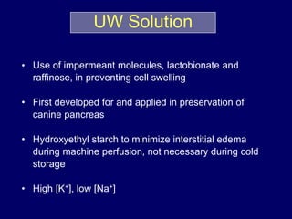 • Use of impermeant molecules, lactobionate and
raffinose, in preventing cell swelling
• First developed for and applied in preservation of
canine pancreas
• Hydroxyethyl starch to minimize interstitial edema
during machine perfusion, not necessary during cold
storage
• High [K+], low [Na+]
UW Solution
 