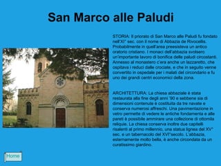 San Marco alle Paludi
                 STORIA: Il priorato di San Marco alle Paludi fu fondato
                 nell’XI° sec. con il nome di Abbazia de Rivocellis.
                 Probabilmente in quell’area preesisteva un antico
                 oratorio cristiano. I monaci dell’abbazia svolsero
                 un’importante lavoro di bonifica delle paludi circostanti.
                 Annesso al monastero c’era anche un lazzaretto, che
                 ospitava i reduci dalle crociate, e che in seguito venne
                 convertito in ospedale per i malati del circondario e fu
                 uno dei grandi centri economici della zona.


                 ARCHITETTURA: La chiesa abbaziale è stata
                 restaurata alla fine degli anni ’90 e sebbene sia di
                 dimensioni contenute è costituita da tre navate e
                 conserva numerosi affreschi. Una pavimentazione in
                 vetro permette di vedere le antiche fondamenta e alle
                 pareti è possibile ammirare una collezione di ottomila
                 reliquie. La chiesa conserva inoltre due capitelli
                 risalenti al primo millennio, una statua lignea del XV°
                 sec. e un tabernacolo del XVI°secolo. L’abbazia,
                 esternamente molto bella, è anche circondata da un
                 curatissimo giardino.

Home
 