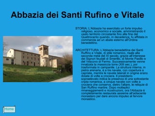 Abbazia dei Santi Rufino e Vitale
                 STORIA: L’Abbazia ha esercitato un forte impulso
                    religioso, economico e sociale, amministrando il
                    vasto territorio circostante fino alla fine del
                    Quattrocento quando, in decadenza, fu affidata in
                    commenda ad un abate esterno all’Ordine
                    benedettino.

                 ARCHITETTURA: L’Abbazia benedettina dei Santi
                    Ruffino e Vitale, di stile romanico, risale alla
                    seconda metà del XI secolo, grazie all’interesse
                    dei Signori feudali di Smerillo, di Monte Pasillo e
                    del Vescovo di Fermo. Successivamente venne
                    innalzata la massiccia torre (XIII sec.), poi
                    trasformata in campanile. La struttura interna, in
                    pietra arenaria, è a tre navate, con copertura a
                    capriate, mentre le navate laterali in origine erano
                    dotate di volte a crociera. Il presbiterio
                    sopraelevato indica la presenza di una sottostante
                    cripta romanica, a cinque navate con volte a
                    crociera che conserva, dietro l’altare, le reliquie di
                    San Ruffino martire. Dopo molteplici
                    rimaneggiamenti e ricostruzioni, ora l’Abbazia è
                    completamente restaurata assieme all’adiacente
                    monastero per dare ancora impulso al fervore
                    monastico.


Home
 