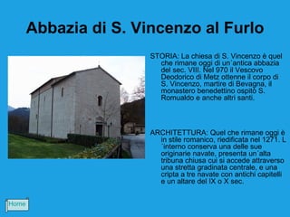 Abbazia di S. Vincenzo al Furlo
                       STORIA: La chiesa di S. Vincenzo è quel
                         che rimane oggi di un´antica abbazia
                         del sec. VIII. Nel 970 il Vescovo
                         Deodorico di Metz ottenne il corpo di
                         S. Vincenzo, martire di Bevagna, il
                         monastero benedettino ospitò S.
                         Romualdo e anche altri santi.



                       ARCHITETTURA: Quel che rimane oggi è
                         in stile romanico, riedificata nel 1271. L
                         ´interno conserva una delle sue
                         originarie navate, presenta un´alta
                         tribuna chiusa cui si accede attraverso
                         una stretta gradinata centrale, e una
                         cripta a tre navate con antichi capitelli
                         e un altare del IX o X sec.


Home
 