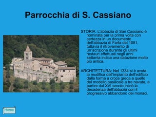 Parrocchia di S. Cassiano
                    STORIA: L'abbazia di San Cassiano è
                      nominata per la prima volta con
                      certezza in un documento
                      dell'abbazia di Farfa del 1081,
                      tuttavia il ritrovamento di
                      un'iscrizione durante gli ultimi
                      restauri effettuati negli anni
                      settanta indica una datazione molto
                      più antica.

                    ARCHITETTURA: Nel 1334 si è avuta
                      la modifica dell'impianto dell'edificio
                      dalla forma a croce greca a quello
                      del modello basilicale a tre navate, a
                      partire dal XVI secolo,iniziò la
                      decadenza dell'abbazia con il
                      progressivo abbandono dei monaci.



Home
 