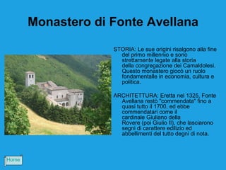 Monastero di Fonte Avellana
                    STORIA: Le sue origini risalgono alla fine
                      del primo millennio e sono
                      strettamente legate alla storia
                      della congregazione dei Camaldolesi.
                      Questo monastero giocò un ruolo
                      fondamentalle in economia, cultura e
                      politica.

                    ARCHITETTURA: Eretta nel 1325, Fonte
                      Avellana restò "commendata" fino a
                      quasi tutto il 1700, ed ebbe
                      commendatari come il
                      cardinale Giuliano della
                      Rovere (poi Giulio II), che lasciarono
                      segni di carattere edilizio ed
                      abbellimenti del tutto degni di nota.



Home
 